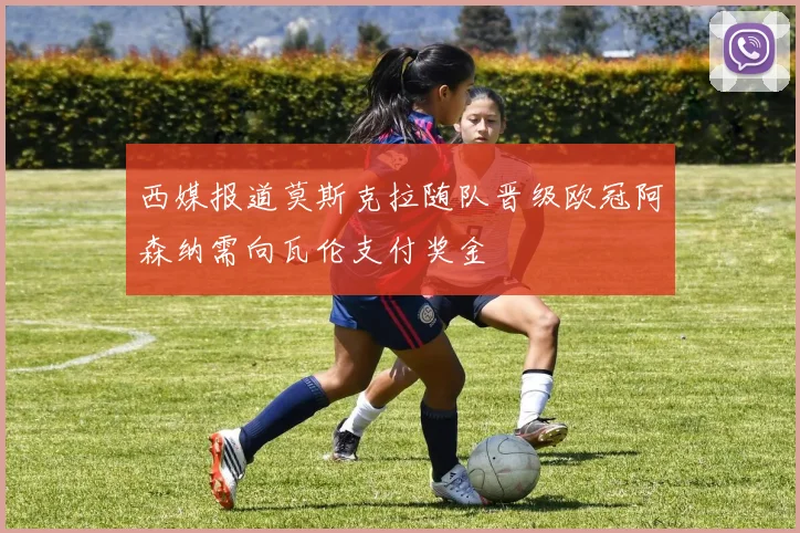 西媒报道莫斯克拉随队晋级欧冠阿森纳需向瓦伦支付奖金