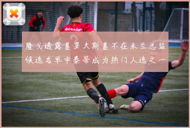 隆戈透露基罗夫斯基不在米兰总监候选名单中泰蒂成为热门人选之一