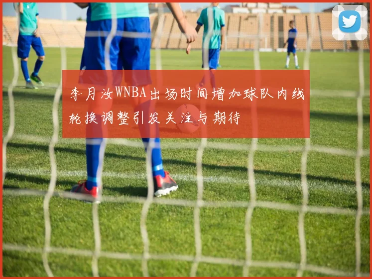 李月汝WNBA出场时间增加球队内线轮换调整引发关注与期待