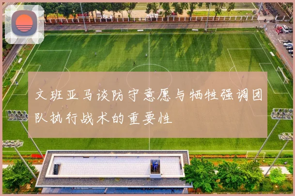文班亚马谈防守意愿与牺牲强调团队执行战术的重要性