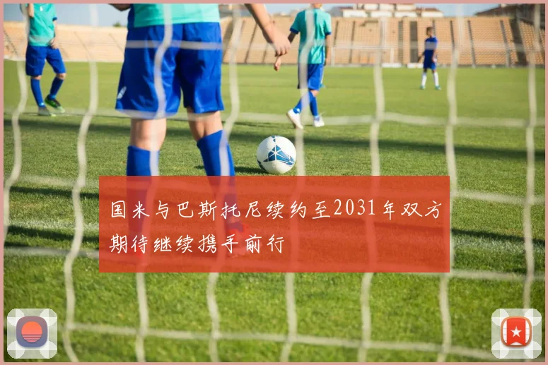 国米与巴斯托尼续约至2031年双方期待继续携手前行