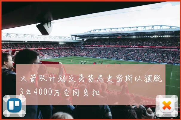 火箭队计划交易芬尼史密斯以摆脱3年4000万合同负担