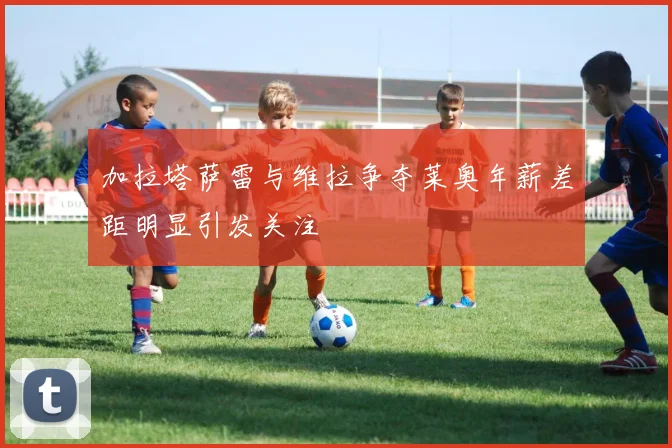 加拉塔萨雷与维拉争夺莱奥年薪差距明显引发关注