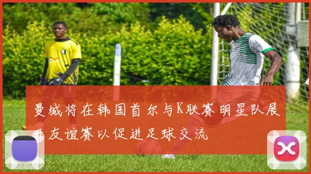 曼城将在韩国首尔与K联赛明星队展开友谊赛以促进足球交流