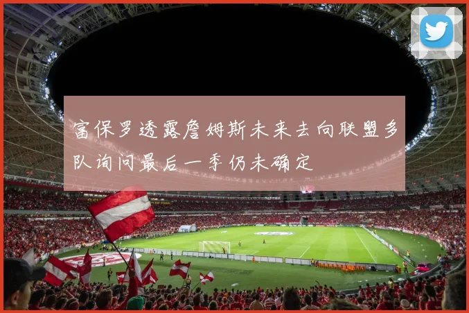 富保罗透露詹姆斯未来去向联盟多队询问最后一季仍未确定