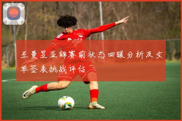王曼昱亚锦赛前状态回暖分析及女单签表挑战评估