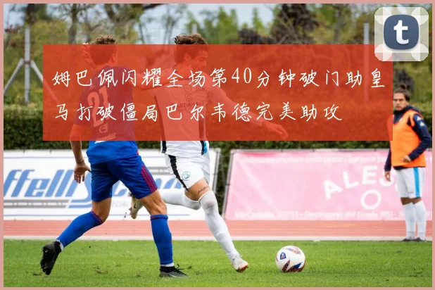 姆巴佩闪耀全场第40分钟破门助皇马打破僵局巴尔韦德完美助攻