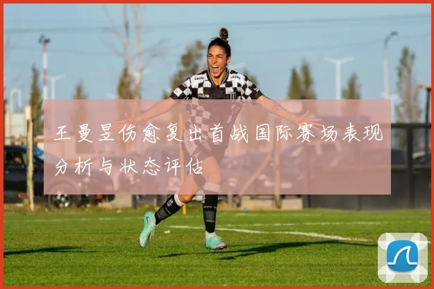 王曼昱伤愈复出首战国际赛场表现分析与状态评估