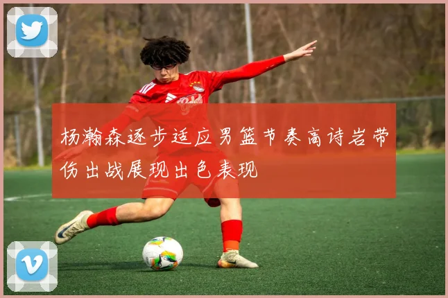 杨瀚森逐步适应男篮节奏高诗岩带伤出战展现出色表现