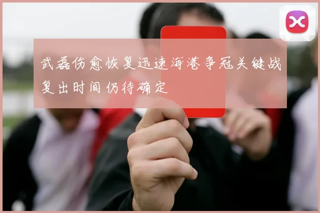 武磊伤愈恢复迅速海港争冠关键战复出时间仍待确定