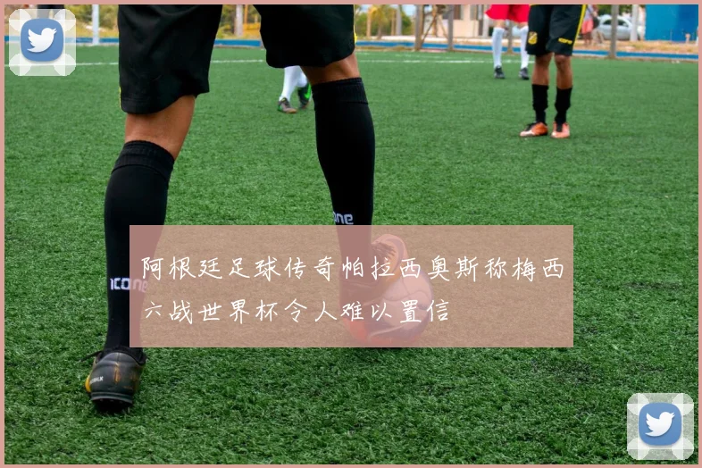 阿根廷足球传奇帕拉西奥斯称梅西六战世界杯令人难以置信