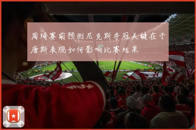 周琦赛前预测尼克斯夺冠关键在于唐斯表现如何影响比赛结果