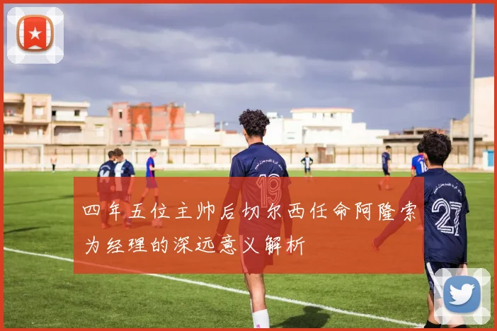 四年五位主帅后切尔西任命阿隆索为经理的深远意义解析
