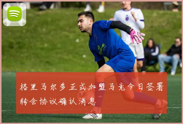 格里马尔多正式加盟马竞今日签署转会协议确认消息