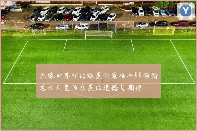 无缘世界杯的球星们意难平KK领衔意大利皇马众星的遗憾与期待