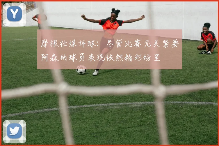 摩根社媒评球：尽管比赛无关紧要阿森纳球员表现依然精彩纷呈