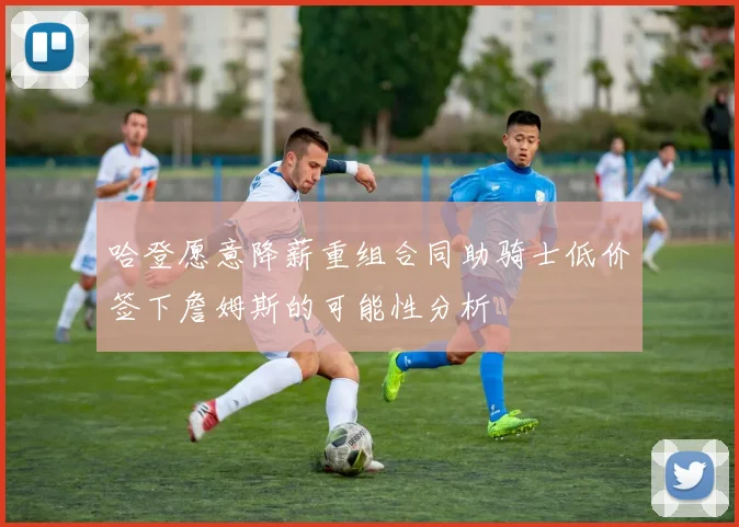 哈登愿意降薪重组合同助骑士低价签下詹姆斯的可能性分析