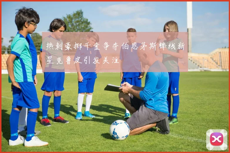热刺豪掷千金争夺伯恩茅斯锋线新星克鲁皮引发关注