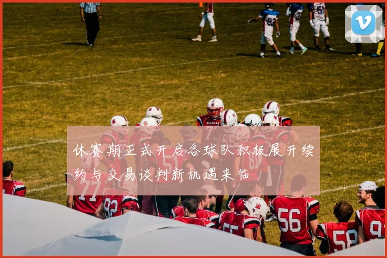 休赛期正式开启各球队积极展开续约与交易谈判新机遇来临