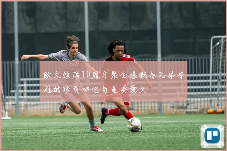 欧文缺席10周年聚会感慨与兄弟夺冠的珍贵回忆与重要意义