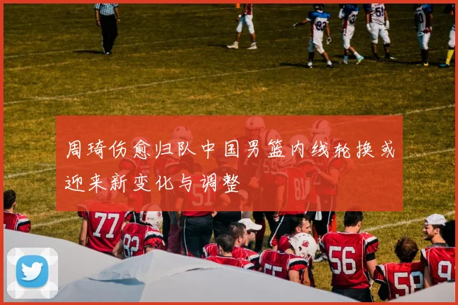 周琦伤愈归队中国男篮内线轮换或迎来新变化与调整