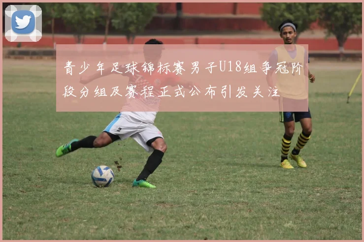青少年足球锦标赛男子U18组争冠阶段分组及赛程正式公布引发关注
