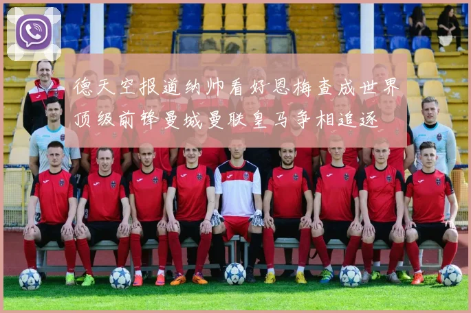 德天空报道纳帅看好恩梅查成世界顶级前锋曼城曼联皇马争相追逐