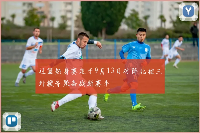 辽篮热身赛定于9月13日对阵北控三外援齐聚备战新赛季