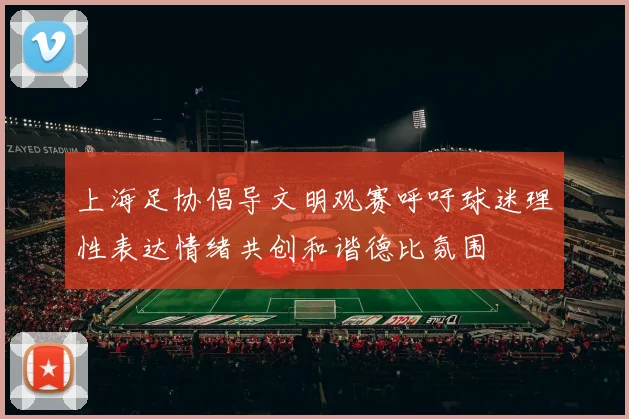 上海足协倡导文明观赛呼吁球迷理性表达情绪共创和谐德比氛围