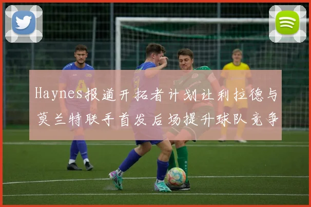Haynes报道开拓者计划让利拉德与莫兰特联手首发后场提升球队竞争力