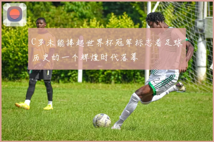 C罗未能捧起世界杯冠军标志着足球历史的一个辉煌时代落幕