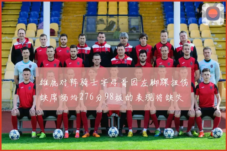 雄鹿对阵骑士字母哥因左脚踝扭伤缺席场均276分98板的表现将缺失