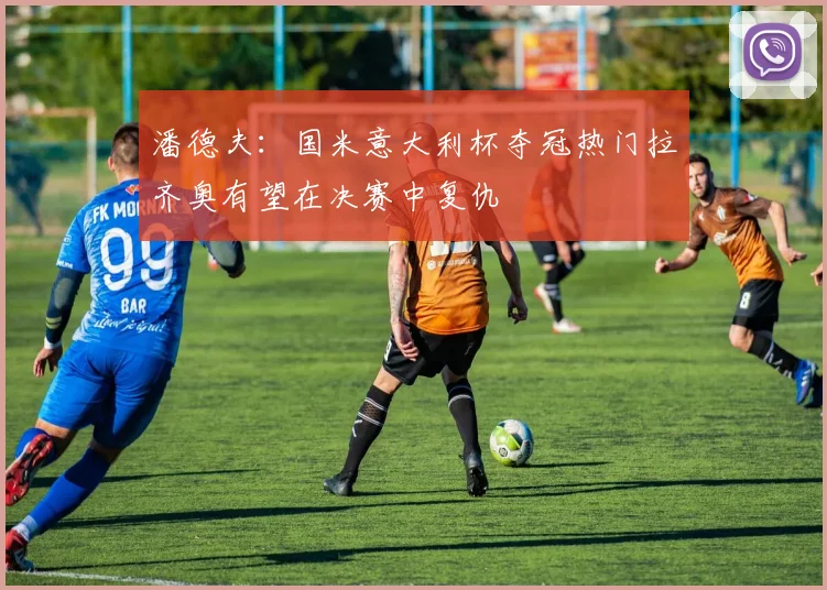 潘德夫：国米意大利杯夺冠热门拉齐奥有望在决赛中复仇
