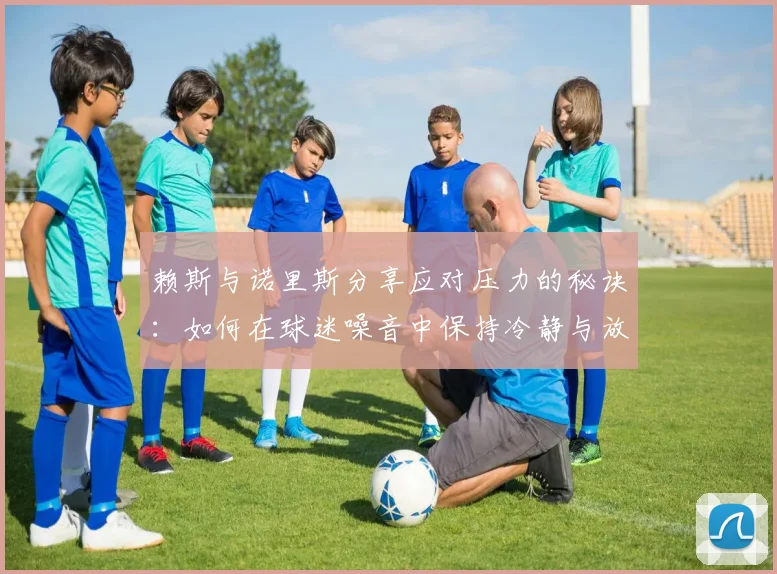 赖斯与诺里斯分享应对压力的秘诀：如何在球迷噪音中保持冷静与放松
