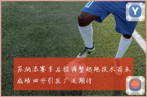 苏炳添赛季后程调整起跑技术百米成绩回升引发广泛期待